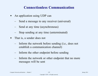 Connectionless Communication
d An application using UDP can
– Send a message to any receiver (universal)
– Send at any time (asynchronous)
– Stop sending at any time (unterminated)
d That is, a sender does not
– Inform the network before sending (i.e., does not
establish a communication channel)
– Inform the other endpoint before sending
– Inform the network or other endpoint that no more
messages will be sent
Computer Networks and Internets -- Module 5 135 Spring, 2014
Copyright  2014. All rights reserved.
 