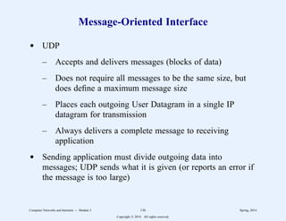 Message-Oriented Interface
d UDP
– Accepts and delivers messages (blocks of data)
– Does not require all messages to be the same size, but
does define a maximum message size
– Places each outgoing User Datagram in a single IP
datagram for transmission
– Always delivers a complete message to receiving
application
d Sending application must divide outgoing data into
messages; UDP sends what it is given (or reports an error if
the message is too large)
Computer Networks and Internets -- Module 5 136 Spring, 2014
Copyright  2014. All rights reserved.
 