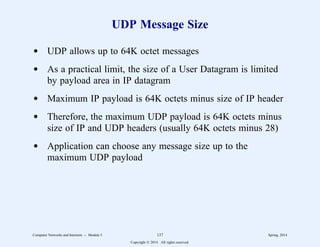 UDP Message Size
d UDP allows up to 64K octet messages
d As a practical limit, the size of a User Datagram is limited
by payload area in IP datagram
d Maximum IP payload is 64K octets minus size of IP header
d Therefore, the maximum UDP payload is 64K octets minus
size of IP and UDP headers (usually 64K octets minus 28)
d Application can choose any message size up to the
maximum UDP payload
Computer Networks and Internets -- Module 5 137 Spring, 2014
Copyright  2014. All rights reserved.
 