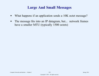 Large And Small Messages
d What happens if an application sends a 10K octet message?
d The message fits into an IP datagram, but... network frames
have a smaller MTU (typically 1500 octets)
Computer Networks and Internets -- Module 5 138 Spring, 2014
Copyright  2014. All rights reserved.
 