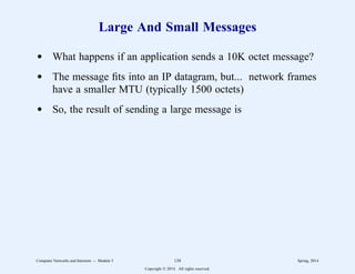 Large And Small Messages
d What happens if an application sends a 10K octet message?
d The message fits into an IP datagram, but... network frames
have a smaller MTU (typically 1500 octets)
d So, the result of sending a large message is
Computer Networks and Internets -- Module 5 138 Spring, 2014
Copyright  2014. All rights reserved.
 