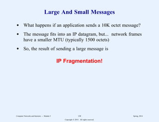 Large And Small Messages
d What happens if an application sends a 10K octet message?
d The message fits into an IP datagram, but... network frames
have a smaller MTU (typically 1500 octets)
d So, the result of sending a large message is
IP Fragmentation!
Computer Networks and Internets -- Module 5 138 Spring, 2014
Copyright  2014. All rights reserved.
 