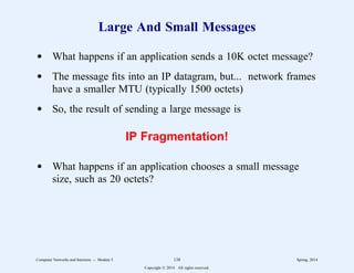 Large And Small Messages
d What happens if an application sends a 10K octet message?
d The message fits into an IP datagram, but... network frames
have a smaller MTU (typically 1500 octets)
d So, the result of sending a large message is
IP Fragmentation!
d What happens if an application chooses a small message
size, such as 20 octets?
Computer Networks and Internets -- Module 5 138 Spring, 2014
Copyright  2014. All rights reserved.
 