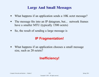 Large And Small Messages
d What happens if an application sends a 10K octet message?
d The message fits into an IP datagram, but... network frames
have a smaller MTU (typically 1500 octets)
d So, the result of sending a large message is
IP Fragmentation!
d What happens if an application chooses a small message
size, such as 20 octets?
Inefficiency!
Computer Networks and Internets -- Module 5 138 Spring, 2014
Copyright  2014. All rights reserved.
 