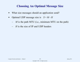 Choosing An Optimal Message Size
d What size messages should an application send?
d Optimal UDP message size is S = M – H
– M is the path MTU (i.e., minimum MTU on the path)
– H is the size of IP and UDP headers
Computer Networks and Internets -- Module 5 139 Spring, 2014
Copyright  2014. All rights reserved.
 