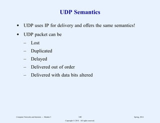 UDP Semantics
d UDP uses IP for delivery and offers the same semantics!
d UDP packet can be
– Lost
– Duplicated
– Delayed
– Delivered out of order
– Delivered with data bits altered
Computer Networks and Internets -- Module 5 140 Spring, 2014
Copyright  2014. All rights reserved.
 