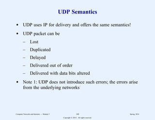 UDP Semantics
d UDP uses IP for delivery and offers the same semantics!
d UDP packet can be
– Lost
– Duplicated
– Delayed
– Delivered out of order
– Delivered with data bits altered
d Note 1: UDP does not introduce such errors; the errors arise
from the underlying networks
Computer Networks and Internets -- Module 5 140 Spring, 2014
Copyright  2014. All rights reserved.
 