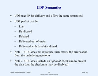 UDP Semantics
d UDP uses IP for delivery and offers the same semantics!
d UDP packet can be
– Lost
– Duplicated
– Delayed
– Delivered out of order
– Delivered with data bits altered
d Note 1: UDP does not introduce such errors; the errors arise
from the underlying networks
d Note 2: UDP does include an optional checksum to protect
the data (but the checksum may be disabled)
Computer Networks and Internets -- Module 5 140 Spring, 2014
Copyright  2014. All rights reserved.
 
