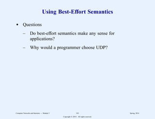 Using Best-Effort Semantics
d Questions
– Do best-effort semantics make any sense for
applications?
– Why would a programmer choose UDP?
Computer Networks and Internets -- Module 5 141 Spring, 2014
Copyright  2014. All rights reserved.
 