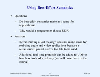 Using Best-Effort Semantics
d Questions
– Do best-effort semantics make any sense for
applications?
– Why would a programmer choose UDP?
d Answers
– Retransmitting a lost message does not make sense for
real-time audio and video applications because a
retransmitted packet arrives too late to be used
– Additional real-time protocols can be added to UDP to
handle out-of-order delivery (we will cover later in the
course)
Computer Networks and Internets -- Module 5 141 Spring, 2014
Copyright  2014. All rights reserved.
 