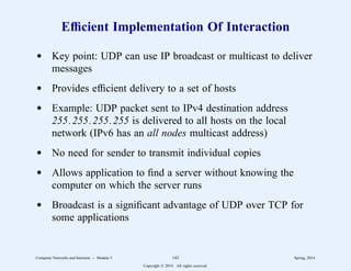 Efficient Implementation Of Interaction
d Key point: UDP can use IP broadcast or multicast to deliver
messages
d Provides efficient delivery to a set of hosts
d Example: UDP packet sent to IPv4 destination address
255.255.255.255 is delivered to all hosts on the local
network (IPv6 has an all nodes multicast address)
d No need for sender to transmit individual copies
d Allows application to find a server without knowing the
computer on which the server runs
d Broadcast is a significant advantage of UDP over TCP for
some applications
Computer Networks and Internets -- Module 5 143 Spring, 2014
Copyright  2014. All rights reserved.
 