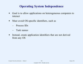 Operating System Independence
d Goal is to allow applications on heterogeneous computers to
interact
d Must avoid OS-specific identifiers, such as
– Process IDs
– Task names
d Instead, create application identifiers that are not derived
from any OS
Computer Networks and Internets -- Module 5 144 Spring, 2014
Copyright  2014. All rights reserved.
 
