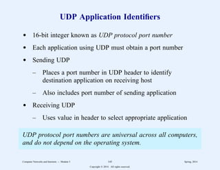 UDP Application Identifiers
d 16-bit integer known as UDP protocol port number
d Each application using UDP must obtain a port number
d Sending UDP
– Places a port number in UDP header to identify
destination application on receiving host
– Also includes port number of sending application
d Receiving UDP
– Uses value in header to select appropriate application
UDP protocol port numbers are universal across all computers,
and do not depend on the operating system.
Computer Networks and Internets -- Module 5 145 Spring, 2014
Copyright  2014. All rights reserved.
 