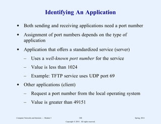 Identifying An Application
d Both sending and receiving applications need a port number
d Assignment of port numbers depends on the type of
application
d Application that offers a standardized service (server)
– Uses a well-known port number for the service
– Value is less than 1024
– Example: TFTP service uses UDP port 69
d Other applications (client)
– Request a port number from the local operating system
– Value is greater than 49151
Computer Networks and Internets -- Module 5 146 Spring, 2014
Copyright  2014. All rights reserved.
 