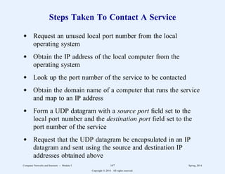 Steps Taken To Contact A Service
d Request an unused local port number from the local
operating system
d Obtain the IP address of the local computer from the
operating system
d Look up the port number of the service to be contacted
d Obtain the domain name of a computer that runs the service
and map to an IP address
d Form a UDP datagram with a source port field set to the
local port number and the destination port field set to the
port number of the service
d Request that the UDP datagram be encapsulated in an IP
datagram and sent using the source and destination IP
addresses obtained above
Computer Networks and Internets -- Module 5 147 Spring, 2014
Copyright  2014. All rights reserved.
 