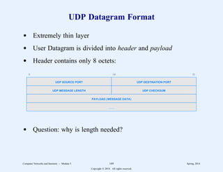 UDP Datagram Format
d Extremely thin layer
d User Datagram is divided into header and payload
d Header contains only 8 octets:
0 16 31
UDP SOURCE PORT UDP DESTINATION PORT
UDP MESSAGE LENGTH UDP CHECKSUM
PAYLOAD (MESSAGE DATA)
. . .
d Question: why is length needed?
Computer Networks and Internets -- Module 5 149 Spring, 2014
Copyright  2014. All rights reserved.
 
