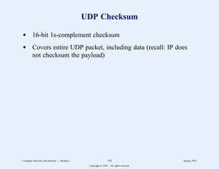 UDP Checksum
d 16-bit 1s-complement checksum
d Covers entire UDP packet, including data (recall: IP does
not checksum the payload)
Computer Networks and Internets -- Module 5 150 Spring, 2014
Copyright  2014. All rights reserved.
 