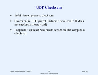 UDP Checksum
d 16-bit 1s-complement checksum
d Covers entire UDP packet, including data (recall: IP does
not checksum the payload)
d Is optional: value of zero means sender did not compute a
checksum
Computer Networks and Internets -- Module 5 150 Spring, 2014
Copyright  2014. All rights reserved.
 
