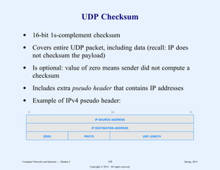 UDP Checksum
d 16-bit 1s-complement checksum
d Covers entire UDP packet, including data (recall: IP does
not checksum the payload)
d Is optional: value of zero means sender did not compute a
checksum
d Includes extra pseudo header that contains IP addresses
d Example of IPv4 pseudo header:
0 16 31
IP SOURCE ADDRESS
IP DESTINATION ADDRESS
ZERO PROTO UDP LENGTH
Computer Networks and Internets -- Module 5 150 Spring, 2014
Copyright  2014. All rights reserved.
 