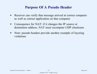 Purpose Of A Pseudo Header
d Receiver can verify that message arrived at correct computer
as well as correct application on that computer
d Consequence for NAT: if it changes the IP source or
destination address, NAT must recompute UDP checksum
d Note: pseudo headers provide another example of layering
violations
Computer Networks and Internets -- Module 5 151 Spring, 2014
Copyright  2014. All rights reserved.
 