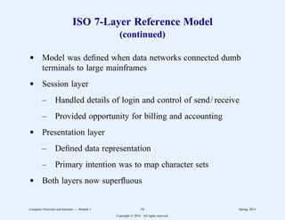 ISO 7-Layer Reference Model
(continued)
d Model was defined when data networks connected dumb
terminals to large mainframes
d Session layer
– Handled details of login and control of send/ receive
– Provided opportunity for billing and accounting
d Presentation layer
– Defined data representation
– Primary intention was to map character sets
d Both layers now superfluous
Computer Networks and Internets -- Module 1 54 Spring, 2014
Copyright  2014. All rights reserved.
 