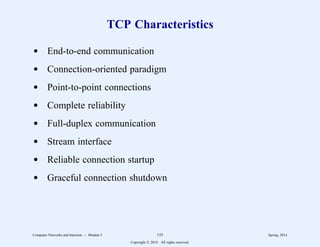 TCP Characteristics
d End-to-end communication
d Connection-oriented paradigm
d Point-to-point connections
d Complete reliability
d Full-duplex communication
d Stream interface
d Reliable connection startup
d Graceful connection shutdown
Computer Networks and Internets -- Module 5 155 Spring, 2014
Copyright  2014. All rights reserved.
 