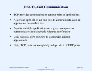 End-To-End Communication
d TCP provides communication among pairs of applications
d Allows an application on one host to communicate with an
application on another host
d Permits multiple applications on a given computer to
communicate simultaneously without interference
d Uses protocol port numbers to distinguish among
applications
d Note: TCP ports are completely independent of UDP ports
Computer Networks and Internets -- Module 5 156 Spring, 2014
Copyright  2014. All rights reserved.
 