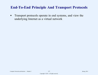 End-To-End Principle And Transport Protocols
d Transport protocols operate in end systems, and view the
underlying Internet as a virtual network
Computer Networks and Internets -- Module 5 157 Spring, 2014
Copyright  2014. All rights reserved.
 