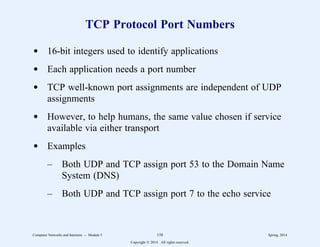 TCP Protocol Port Numbers
d 16-bit integers used to identify applications
d Each application needs a port number
d TCP well-known port assignments are independent of UDP
assignments
d However, to help humans, the same value chosen if service
available via either transport
d Examples
– Both UDP and TCP assign port 53 to the Domain Name
System (DNS)
– Both UDP and TCP assign port 7 to the echo service
Computer Networks and Internets -- Module 5 158 Spring, 2014
Copyright  2014. All rights reserved.
 