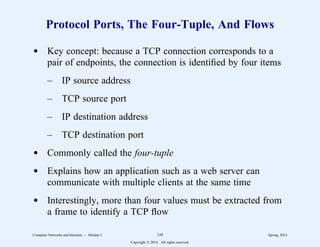 Protocol Ports, The Four-Tuple, And Flows
d Key concept: because a TCP connection corresponds to a
pair of endpoints, the connection is identified by four items
– IP source address
– TCP source port
– IP destination address
– TCP destination port
d Commonly called the four-tuple
d Explains how an application such as a web server can
communicate with multiple clients at the same time
d Interestingly, more than four values must be extracted from
a frame to identify a TCP flow
Computer Networks and Internets -- Module 5 159 Spring, 2014
Copyright  2014. All rights reserved.
 
