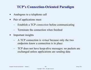 TCP’s Connection-Oriented Paradigm
d Analogous to a telephone call
d Pair of applications must
– Establish a TCP connection before communicating
– Terminate the connection when finished
d Important insights
– A TCP connection is virtual because only the two
endpoints know a connection is in place
– TCP does not have keep-alive messages: no packets are
exchanged unless applications are sending data
Computer Networks and Internets -- Module 5 160 Spring, 2014
Copyright  2014. All rights reserved.
 