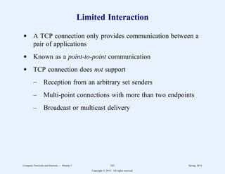 Limited Interaction
d A TCP connection only provides communication between a
pair of applications
d Known as a point-to-point communication
d TCP connection does not support
– Reception from an arbitrary set senders
– Multi-point connections with more than two endpoints
– Broadcast or multicast delivery
Computer Networks and Internets -- Module 5 161 Spring, 2014
Copyright  2014. All rights reserved.
 