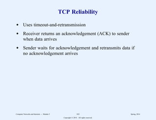 TCP Reliability
d Uses timeout-and-retransmission
d Receiver returns an acknowledgement (ACK) to sender
when data arrives
d Sender waits for acknowledgement and retransmits data if
no acknowledgement arrives
Computer Networks and Internets -- Module 5 163 Spring, 2014
Copyright  2014. All rights reserved.
 