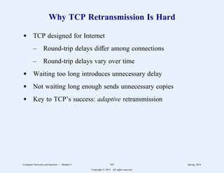 Why TCP Retransmission Is Hard
d TCP designed for Internet
– Round-trip delays differ among connections
– Round-trip delays vary over time
d Waiting too long introduces unnecessary delay
d Not waiting long enough sends unnecessary copies
d Key to TCP’s success: adaptive retransmission
Computer Networks and Internets -- Module 5 165 Spring, 2014
Copyright  2014. All rights reserved.
 