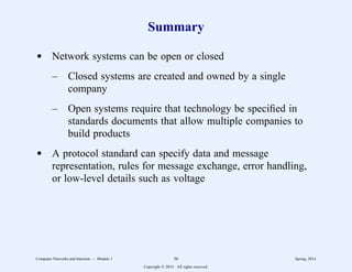 Summary
d Network systems can be open or closed
– Closed systems are created and owned by a single
company
– Open systems require that technology be specified in
standards documents that allow multiple companies to
build products
d A protocol standard can specify data and message
representation, rules for message exchange, error handling,
or low-level details such as voltage
Computer Networks and Internets -- Module 1 56 Spring, 2014
Copyright  2014. All rights reserved.
 