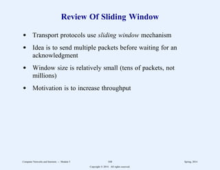 Review Of Sliding Window
d Transport protocols use sliding window mechanism
d Idea is to send multiple packets before waiting for an
acknowledgment
d Window size is relatively small (tens of packets, not
millions)
d Motivation is to increase throughput
Computer Networks and Internets -- Module 5 168 Spring, 2014
Copyright  2014. All rights reserved.
 