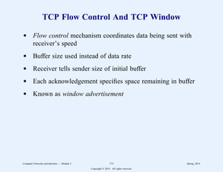 TCP Flow Control And TCP Window
d Flow control mechanism coordinates data being sent with
receiver’s speed
d Buffer size used instead of data rate
d Receiver tells sender size of initial buffer
d Each acknowledgement specifies space remaining in buffer
d Known as window advertisement
Computer Networks and Internets -- Module 5 171 Spring, 2014
Copyright  2014. All rights reserved.
 