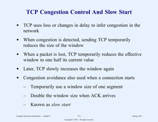 TCP Congestion Control And Slow Start
d TCP uses loss or changes in delay to infer congestion in the
network
d When congestion is detected, sending TCP temporarily
reduces the size of the window
d When a packet is lost, TCP temporarily reduces the effective
window to one half its current value
d Later, TCP slowly increases the window again
d Congestion avoidance also used when a connection starts
– Temporarily use a window size of one segment
– Double the window size when ACK arrives
– Known as slow start
Computer Networks and Internets -- Module 5 173 Spring, 2014
Copyright  2014. All rights reserved.
 