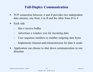 Full-Duplex Communication
d TCP connection between A and B provides two independent
data streams, one from A to B and the other from B to A
d Each side
– Has a receive buffer
– Advertises a window size for incoming data
– Uses sequence numbers to number outgoing data bytes
– Implements timeout-and-retransmission for data it sends
d Application can choose to shut down communication in one
direction
Computer Networks and Internets -- Module 5 174 Spring, 2014
Copyright  2014. All rights reserved.
 