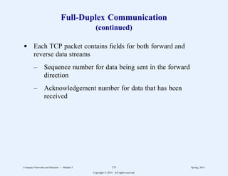 Full-Duplex Communication
(continued)
d Each TCP packet contains fields for both forward and
reverse data streams
– Sequence number for data being sent in the forward
direction
– Acknowledgement number for data that has been
received
Computer Networks and Internets -- Module 5 175 Spring, 2014
Copyright  2014. All rights reserved.
 