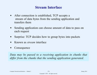 Stream Interface
d After connection is established, TCP accepts a
stream of data bytes from the sending application and
transfers them
d Sending application can choose amount of data to pass on
each request
d Surprise: TCP decides how to group bytes into packets
d Known as stream interface
d Consequence
Data may be passed to a receiving application in chunks that
differ from the chunks that the sending application generated.
Computer Networks and Internets -- Module 5 176 Spring, 2014
Copyright  2014. All rights reserved.
 