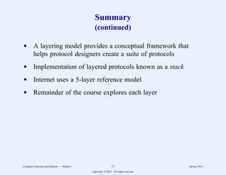 Summary
(continued)
d A layering model provides a conceptual framework that
helps protocol designers create a suite of protocols
d Implementation of layered protocols known as a stack
d Internet uses a 5-layer reference model
d Remainder of the course explores each layer
Computer Networks and Internets -- Module 1 57 Spring, 2014
Copyright  2014. All rights reserved.
 