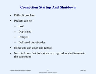 Connection Startup And Shutdown
d Difficult problem
d Packets can be
– Lost
– Duplicated
– Delayed
– Delivered out-of-order
d Either end can crash and reboot
d Need to know that both sides have agreed to start/ terminate
the connection
Computer Networks and Internets -- Module 5 177 Spring, 2014
Copyright  2014. All rights reserved.
 