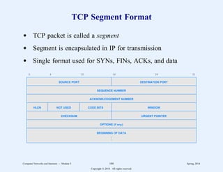 TCP Segment Format
d TCP packet is called a segment
d Segment is encapsulated in IP for transmission
d Single format used for SYNs, FINs, ACKs, and data
0 4 10 16 24 31
SOURCE PORT DESTINATION PORT
SEQUENCE NUMBER
ACKNOWLEDGEMENT NUMBER
HLEN NOT USED CODE BITS WINDOW
CHECKSUM URGENT POINTER
OPTIONS (if any)
BEGINNING OF DATA
.
.
.
Computer Networks and Internets -- Module 5 180 Spring, 2014
Copyright  2014. All rights reserved.
 