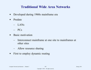Traditional Wide Area Networks
d Developed during 1960s mainframe era
d Predate
– LANs
– PCs
d Basic motivation
– Interconnect mainframe at one site to mainframes at
other sites
– Allow resource sharing
d First to employ dynamic routing
Computer Networks and Internets -- Module 5 183 Spring, 2014
Copyright  2014. All rights reserved.
 