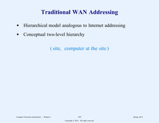 Traditional WAN Addressing
d Hierarchical model analogous to Internet addressing
d Conceptual two-level hierarchy
( site, computer at the site )
Computer Networks and Internets -- Module 5 189 Spring, 2014
Copyright  2014. All rights reserved.
 