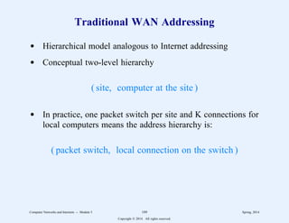 Traditional WAN Addressing
d Hierarchical model analogous to Internet addressing
d Conceptual two-level hierarchy
( site, computer at the site )
d In practice, one packet switch per site and K connections for
local computers means the address hierarchy is:
( packet switch, local connection on the switch )
Computer Networks and Internets -- Module 5 189 Spring, 2014
Copyright  2014. All rights reserved.
 
