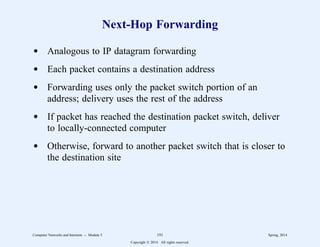 Next-Hop Forwarding
d Analogous to IP datagram forwarding
d Each packet contains a destination address
d Forwarding uses only the packet switch portion of an
address; delivery uses the rest of the address
d If packet has reached the destination packet switch, deliver
to locally-connected computer
d Otherwise, forward to another packet switch that is closer to
the destination site
Computer Networks and Internets -- Module 5 191 Spring, 2014
Copyright  2014. All rights reserved.
 