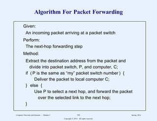 Algorithm For Packet Forwarding
Given:
An incoming packet arriving at a packet switch
Perform:
The next-hop forwarding step
Method:
Extract the destination address from the packet and
divide into packet switch, P, and computer, C;
if ( P is the same as “my” packet switch number ) {
Deliver the packet to local computer C;
} else {
Use P to select a next hop, and forward the packet
over the selected link to the next hop;
}
1
1
1
1
1
1
1
1
1
1
1
1
1
1
1
1
1
1
1
2
2222222222222222222222222222222222222222222222222222222
1
1
1
1
1
1
1
1
1
1
1
1
1
1
1
1
1
1
1
2
2222222222222222222222222222222222222222222222222222222
Computer Networks and Internets -- Module 5 192 Spring, 2014
Copyright  2014. All rights reserved.
 
