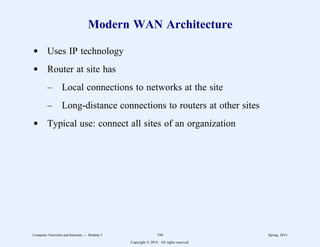 Modern WAN Architecture
d Uses IP technology
d Router at site has
– Local connections to networks at the site
– Long-distance connections to routers at other sites
d Typical use: connect all sites of an organization
Computer Networks and Internets -- Module 5 194 Spring, 2014
Copyright  2014. All rights reserved.
 